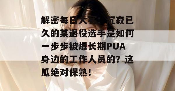 解密每日大赛：沉寂已久的某退役选手是如何一步步被爆长期PUA身边的工作人员的？这瓜绝对保熟！