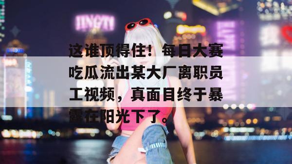 这谁顶得住!每日大赛吃瓜流出某大厂离职员工视频,真面目终于暴露在阳光下了。 这谁顶得住!每日大赛吃瓜流出某大厂离职员工视频,真面目终于暴露在阳光下了。