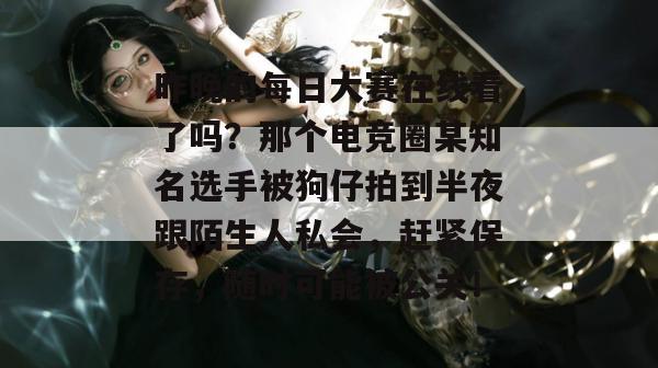 昨晚的每日大赛在线看了吗？那个电竞圈某知名选手被狗仔拍到半夜跟陌生人私会，赶紧保存，随时可能被公关！