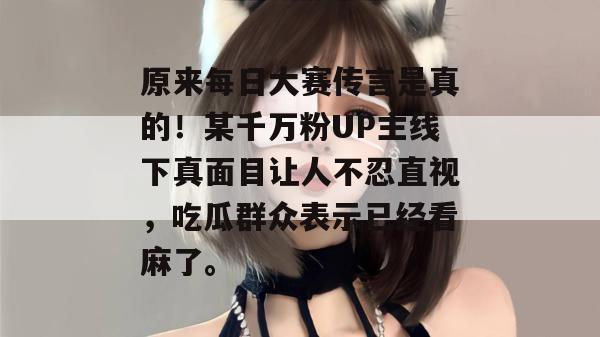 原来每日大赛传言是真的！某千万粉UP主线下真面目让人不忍直视，吃瓜群众表示已经看麻了。