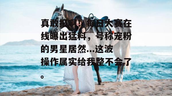 真敢报啊！每日大赛在线曝出猛料，号称宠粉的男星居然...这波操作属实给我整不会了。