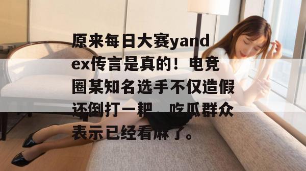 原来每日大赛yandex传言是真的!电竞圈某知名选手不仅造假还倒打一耙,吃瓜群众表示已经看麻了。 原来每日大赛yandex传言是真的!电竞圈某知名选手不仅造假还倒打一耙,吃瓜群众表示已经看麻了。