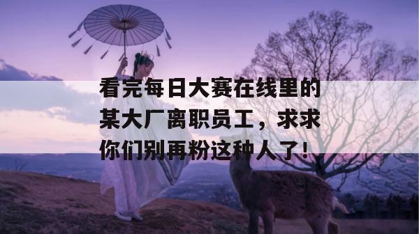 看完每日大赛在线里的某大厂离职员工，求求你们别再粉这种人了！