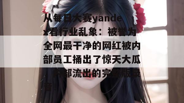 从每日大赛yandex看行业乱象：被誉为全网最干净的网红被内部员工捅出了惊天大瓜，内部流出的完整版录音！