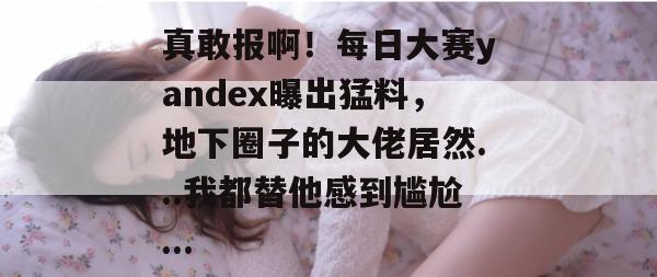 真敢报啊!每日大赛yandex曝出猛料,地下圈子的大佬居然...我都替他感到尴尬...