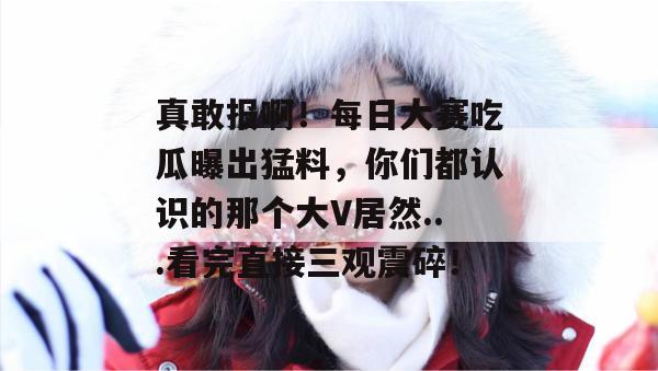 真敢报啊！每日大赛吃瓜曝出猛料，你们都认识的那个大V居然...看完直接三观震碎！