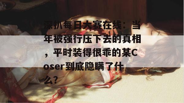 深扒每日大赛在线:当年被强行压下去的真相,平时装得很乖的某Coser到底隐瞒了什么? 深扒每日大赛在线:当年被强行压下去的真相,平时装得很乖的某Coser到底隐瞒了什么?