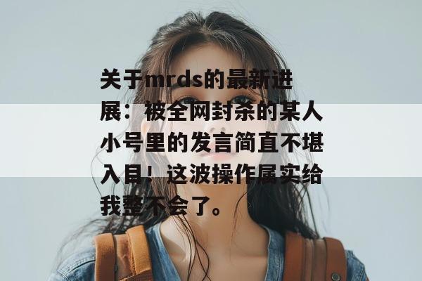 关于mrds的最新进展:被全网封杀的某人小号里的发言简直不堪入目!这波操作属实给我整不会了。 关于mrds的最新进展:被全网封杀的某人小号里的发言简直不堪入目!这波操作属实给我整不会了。