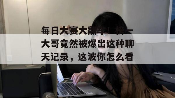 每日大赛大翻车！榜一大哥竟然被爆出这种聊天记录，这波你怎么看？