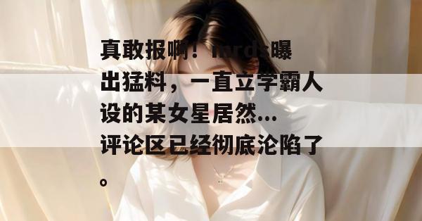 真敢报啊！mrds曝出猛料，一直立学霸人设的某女星居然...评论区已经彻底沦陷了。