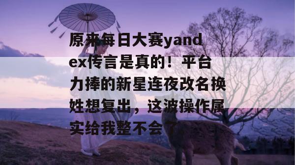 原来每日大赛yandex传言是真的！平台力捧的新星连夜改名换姓想复出，这波操作属实给我整不会了。