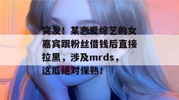 突发！某恋爱综艺的女嘉宾跟粉丝借钱后直接拉黑，涉及mrds，这瓜绝对保熟！