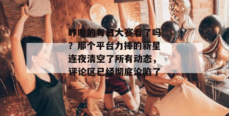 昨晚的每日大赛看了吗？那个平台力捧的新星连夜清空了所有动态，评论区已经彻底沦陷了。