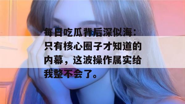 每日吃瓜背后深似海：只有核心圈子才知道的内幕，这波操作属实给我整不会了。