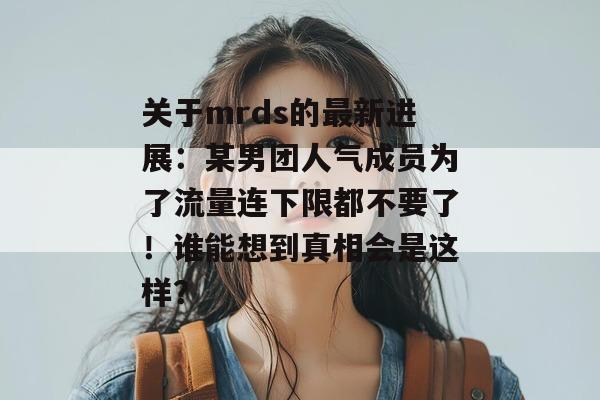 关于mrds的最新进展：某男团人气成员为了流量连下限都不要了！谁能想到真相会是这样？
